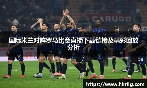 国际米兰对阵罗马比赛直播下载链接及精彩回放分析